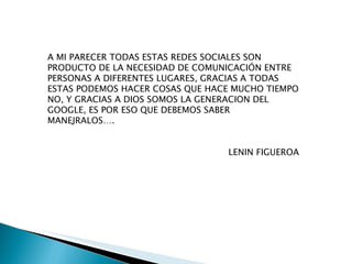 A MI PARECER TODAS ESTAS REDES SOCIALES SON PRODUCTO DE LA NECESIDAD DE COMUNICACIÓN ENTRE PERSONAS A DIFERENTES LUGARES, GRACIAS A TODAS ESTAS PODEMOS HACER COSAS QUE HACE MUCHO TIEMPO NO, Y GRACIAS A DIOS SOMOS LA GENERACION DEL GOOGLE, ES POR ESO QUE DEBEMOS SABER MANEJRALOS…. LENIN FIGUEROA 