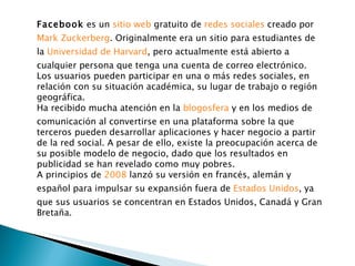 Facebook  es un  sitio web  gratuito de  redes sociales  creado por  Mark Zuckerberg . Originalmente era un sitio para estudiantes de la  Universidad de Harvard , pero actualmente está abierto a cualquier persona que tenga una cuenta de correo electrónico. Los usuarios pueden participar en una o más redes sociales, en relación con su situación académica, su lugar de trabajo o región geográfica. Ha recibido mucha atención en la  blogosfera  y en los medios de comunicación al convertirse en una plataforma sobre la que terceros pueden desarrollar aplicaciones y hacer negocio a partir de la red social. A pesar de ello, existe la preocupación acerca de su posible modelo de negocio, dado que los resultados en publicidad se han revelado como muy pobres. A principios de  2008  lanzó su versión en francés, alemán y español para impulsar su expansión fuera de  Estados Unidos , ya que sus usuarios se concentran en Estados Unidos, Canadá y Gran Bretaña. 