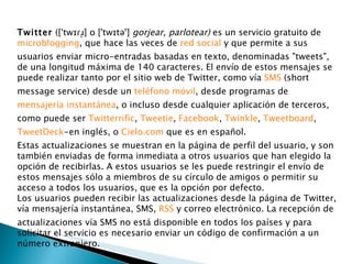 Twitter  ([ˈtwɪɾɹ̩] o ['twɪtəʳ]  gorjear, parlotear)  es un servicio gratuito de  microblogging , que hace las veces de  red social  y que permite a sus usuarios enviar micro-entradas basadas en texto, denominadas "tweets", de una longitud máxima de 140 caracteres. El envío de estos mensajes se puede realizar tanto por el sitio web de Twitter, como vía  SMS  (short message service) desde un  teléfono móvil , desde programas de  mensajería instantánea , o incluso desde cualquier aplicación de terceros, como puede ser  Twitterrific ,  Tweetie ,  Facebook ,  Twinkle ,  Tweetboard ,  TweetDeck -en inglés, o  Cielo.com  que es en español. Estas actualizaciones se muestran en la página de perfil del usuario, y son también enviadas de forma inmediata a otros usuarios que han elegido la opción de recibirlas. A estos usuarios se les puede restringir el envío de estos mensajes sólo a miembros de su círculo de amigos o permitir su acceso a todos los usuarios, que es la opción por defecto. Los usuarios pueden recibir las actualizaciones desde la página de Twitter, vía mensajería instantánea, SMS,  RSS  y correo electrónico. La recepción de actualizaciones vía SMS no está disponible en todos los países y para solicitar el servicio es necesario enviar un código de confirmación a un número extranjero. 