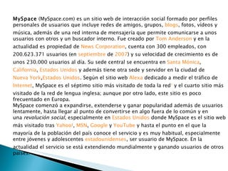 MySpace  (MySpace.com) es un sitio web de interacción social formado por perfiles personales de usuarios que incluye redes de amigos, grupos,  blogs , fotos, vídeos y música, además de una red interna de mensajería que permite comunicarse a unos usuarios con otros y un buscador interno. Fue creado por  Tom Anderson  y en la actualidad es propiedad de  News Corporation , cuenta con 300 empleados, con 200.623.371 usuarios (en  septiembre  de  2007 ) y su velocidad de crecimiento es de unos 230.000 usuarios al día. Su sede central se encuentra en  Santa Mónica ,  California ,  Estados Unidos  y además tiene otra sede y servidor en la ciudad de  Nueva York , Estados Unidos . Según el sitio web  Alexa  dedicado a medir el tráfico de  Internet , MySpace es el séptimo sitio más visitado de toda la red 1  y el cuarto sitio más visitado de la red de lengua inglesa; aunque por otro lado, este sitio es poco frecuentado en Europa. MySpace comenzó a expandirse, extenderse y ganar popularidad además de usuarios lentamente, hasta llegar al punto de convertirse en algo fuera de lo común y en una  revolución social , especialmente en  Estados Unidos  donde MySpace es el sitio web más visitado tras  Yahoo! ,  MSN ,  Google  y  YouTube  y hasta el punto en el que la mayoría de la población del país conoce el servicio y es muy habitual, especialmente entre jóvenes y adolescentes  estadounidenses , ser usuario de MySpace. En la actualidad el servicio se está extendiendo mundialmente y ganando usuarios de otros países. 