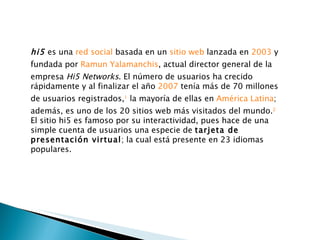 hi5  es una  red social  basada en un  sitio web  lanzada en  2003  y fundada por  Ramun Yalamanchis , actual director general de la empresa  Hi5 Networks . El número de usuarios ha crecido rápidamente y al finalizar el año  2007  tenía más de 70 millones de usuarios registrados, 1  la mayoría de ellas en  América Latina ; además, es uno de los 20 sitios web más visitados del mundo. 2 El sitio hi5 es famoso por su interactividad, pues hace de una simple cuenta de usuarios una especie de  tarjeta de presentación virtual ; la cual está presente en 23 idiomas populares. 