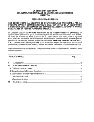 LA DIRECCIÓN EJECUTIVA
DEL INSTITUTO DOMINICANO DE LAS TELECOMUNICACIONES
(INDOTEL)
RESOLUCIÓN NÚM. DE-063-2022
QUE DECIDE SOBRE LA SOLICITUD DE CONFIDENCIALIDAD PRESENTADA POR LA
SOCIEDAD STARLINK DOMINICAN REPUBLIC, S.R.L., CON MOTIVO DE LA SOLICITUD DE
CONCESIÓN PARA LA PRESTACIÓN DEL SERVICIO DE ACCESO A INTERNET A TRAVÉS
DE SATÉLITES EN TODO EL TERRITORIO NACIONAL.
La Dirección Ejecutiva del Instituto Dominicano de las Telecomunicaciones (INDOTEL), en
ejercicio de las atribuciones que le confiere la Ley General de Telecomunicaciones, núm. 153-98,
de fecha 27 de mayo de 1998, publicada en la Gaceta Oficial núm. 9983, dicta la siguiente
RESOLUCIÓN: con motivo de la solicitud de declaratoria de confidencialidad realizada por las
prestadoras de servicios públicos de telecomunicaciones STARLINK DOMINICAN REPUBLIC,
S.R.L., de la información entregada al INDOTEL en ocasión del proceso de solicitud de concesión
para prestación del servicio de acceso a internet a través de satélites en todo el territorio nacional.
Acto administrativo el cual para una comprensión más clara ha organizado su contenido de la
manera siguiente:
----------------------------------------------------------------------------------------------------------------------
ÍNDICE TEMÁTICO Pág.
I- Antecedentes.....................................................................................................................2
II- Consideraciones de Derecho...........................................................................................3
A.Objeto del presente proceso...................................................................................................3
B.Competencia de la Dirección Ejecutiva...................................................................................3
C.Valoración de la solicitud de confidencialidad.........................................................................4
i.Requisitos de forma: ............................................................................................................5
ii.Requisitos de fondo:............................................................................................................5
III- Parte dispositiva ...............................................................................................................9
 
