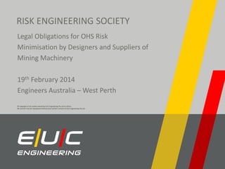 RISK ENGINEERING SOCIETY
Legal Obligations for OHS Risk
Minimisation by Designers and Suppliers of
Mining Machinery
19th February 2014
Engineers Australia – West Perth
© Copyright of all content owned by EUC Engineering Pty Ltd or others.
No content may be reproduced without prior written consent of EUC Engineering Pty Ltd.

 