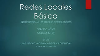Redes Locales
Básico
INTRODUCCIÓN A LAS REDES DE COMPUTADORAS
GERARDO HOYOS
CODIGO: 301121
UNAD
UNIVERSIDAD NACIONAL ABIERTA Y A DISTANCIA
CARTAGENA 20/08/2015
 