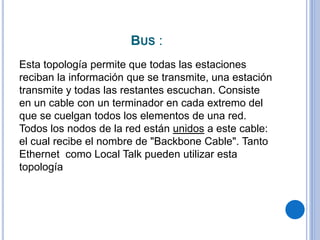 BUS :
Esta topología permite que todas las estaciones
reciban la información que se transmite, una estación
transmite y todas las restantes escuchan. Consiste
en un cable con un terminador en cada extremo del
que se cuelgan todos los elementos de una red.
Todos los nodos de la red están unidos a este cable:
el cual recibe el nombre de "Backbone Cable". Tanto
Ethernet como Local Talk pueden utilizar esta
topología
 