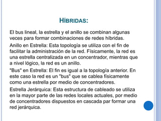 HÍBRIDAS:
El bus lineal, la estrella y el anillo se combinan algunas
veces para formar combinaciones de redes híbridas.
Anillo en Estrella: Esta topología se utiliza con el fin de
facilitar la administración de la red. Físicamente, la red es
una estrella centralizada en un concentrador, mientras que
a nivel lógico, la red es un anillo.
"Bus" en Estrella: El fin es igual a la topología anterior. En
este caso la red es un "bus" que se cablea físicamente
como una estrella por medio de concentradores.
Estrella Jerárquica: Esta estructura de cableado se utiliza
en la mayor parte de las redes locales actuales, por medio
de concentradores dispuestos en cascada par formar una
red jerárquica.
 