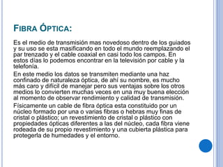 FIBRA ÓPTICA:
Es el medio de transmisión mas novedoso dentro de los guiados
y su uso se esta masificando en todo el mundo reemplazando el
par trenzado y el cable coaxial en casi todo los campos. En
estos días lo podemos encontrar en la televisión por cable y la
telefonía.
En este medio los datos se transmiten mediante una haz
confinado de naturaleza óptica, de ahí su nombre, es mucho
más caro y difícil de manejar pero sus ventajas sobre los otros
medios lo convierten muchas veces en una muy buena elección
al momento de observar rendimiento y calidad de transmisión.
Físicamente un cable de fibra óptica esta constituido por un
núcleo formado por una o varias fibras o hebras muy finas de
cristal o plástico; un revestimiento de cristal o plástico con
propiedades ópticas diferentes a las del núcleo, cada fibra viene
rodeada de su propio revestimiento y una cubierta plástica para
protegerla de humedades y el entorno.
 