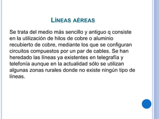 LÍNEAS AÉREAS
Se trata del medio más sencillo y antiguo q consiste
en la utilización de hilos de cobre o aluminio
recubierto de cobre, mediante los que se configuran
circuitos compuestos por un par de cables. Se han
heredado las líneas ya existentes en telegrafía y
telefonía aunque en la actualidad sólo se utilizan
algunas zonas rurales donde no existe ningún tipo de
líneas.
 