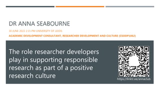 DR ANNA SEABOURNE
30 JUNE 2022 2:15 PM UNIVERSITY OF LEEDS
ACADEMIC DEVELOPMENT CONSULTANT, RESEARCHER DEVELOPMENT AND CULTURE (CSODP1062)
The role researcher developers
play in supporting responsible
research as part of a positive
research culture https://linktr.ee/annaclub
 