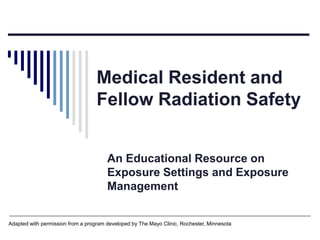 Medical Resident and
Fellow Radiation Safety
An Educational Resource on
Exposure Settings and Exposure
Management
Adapted with permission from a program developed by The Mayo Clinic, Rochester, Minnesota
 