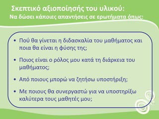 Σκεπτικό αξιοποίησής του υλικού: Να δώσει κάποιες απαντήσεις σε ερωτήματα όπως:Πού θα γίνεται η διδασκαλία του μαθήματος και ποια θα είναι η φύσης της;Ποιος είναι ο ρόλος μου κατά τη διάρκεια του μαθήματος;Από ποιους μπορώ να ζητήσω υποστήριξη; Με ποιους θα συνεργαστώ για να υποστηρίξω καλύτερα τους μαθητές μου;