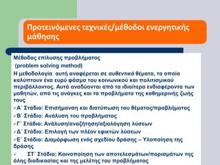 Προτεινόμενες τεχνικές/μέθοδοι ενεργητικής μάθησης Μέθοδος επίλυσης προβλήματος (problem solving method)Η μεθοδολογία  αυτή αναφέρεται σε αυθεντικά θέματα, τα οποία καλύπτουν ένα ευρύ φάσμα του κοινωνικού και πολιτισμικού περιβάλλοντος. Αυτά αναδύονται από τα ιδιαίτερα ενδιαφέροντα των μαθητών, από τις ανάγκες και τα προβλήματα της καθημερινής ζωής τουςΑ΄ Στάδιο: Επισήμανση και διατύπωση του θέματος/προβλήματος