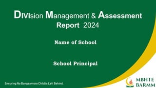 Ensuring No Bangsamoro Child is Left Behind.
Name of School
DIVIsion Management & Assessment
Report 2024
School Principal
 