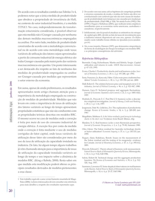 20	
junhode2006 De acordo com os resultados contidos nas Tabelas 3 e 4,
podemos notar que a única medida de produtividade
que obedece a propriedade de invariância de Hall,
no contexto do setor industrial brasileiro, é a medida
TFPUCI. No caso, independentemente da transfor-
mação estacionária considerada, é possível observar
que esta medida não é Granger-causada por nenhuma
das demais medidas macroeconômicas empregadas
na análise. Por outro lado, medidas de produtividade
construídas de acordo com a metodologia convencio-
nal ou de acordo com uma metodologia onde taxas
variáveis de utilização dos fatores sejam aproximadas
a partir do consumo industrial de energia elétrica são
todas Granger-causadas pela maior parte das variáveis
macroeconômicas em questão. Um ponto interessante
a ser destacado diz respeito ao fato de nenhuma das
medidas de produtividade empregadas na análise
ser Granger-causada por medidas que representam
o setor externo da economia.
Em suma, apesar de ainda preliminares, os resultados
apresentados neste artigo chamam atenção para a
importância da metodologia empregada na constru-
ção de medidas de produtividade. Medidas que não
levam em conta a importância de taxas de utilização
dos fatores variáveis ao longo do tempo apresentam
propriedades estatísticas que não são condizentes com
as propriedades teóricas descritas em modelos RBC.
O mesmo ocorre no caso de medidas onde a correção
é feita por meio do uso do consumo industrial de
energia elétrica. A exceção fica por conta da medida
onde a correção é feita mediante o uso de medidas
corrigidas do fator capital, onde taxas variáveis de
utilização desse fator são consideradas por meio do
uso da taxa de utilização da capacidade instalada na
indústria. De fato, há algum tempo alguns trabalhos
já vêm chamando atenção para a importância de taxas
de utilização da capacidade instalada variáveis ao
longo do tempo e seu impacto sobre a dinâmica de
modelos RBC. (King e Rebelo, 2000). Resta saber em
que medida esta modificação poderá alterar os prin-
cipais resultados derivados de modelos pertencentes
a essa classe.
1 	Este trabalho equivale a uma versão bastante resumida de Maga-
lhães (2006). Leitores interessados devem consultar esta referência
para mais detalhes a respeito dos resultados reportados aqui.
2 	De acordo com esse autor, sob as hipóteses de competição perfeita
e retornos constantes de escala, o resíduo de Solow não deve ser
correlacionado com variáveis que não são nem causas de mudan-
ças de produtividade nem tampouco são causadas por mudanças
de produtividade. (Hall 1988, p. 924). Ver ainda Evans (1992), Otto
(1999) e Paquet e Robidoux (2001), que realizam testes empíricos
semelhantes para as economias norte-americana, australiana e
canadense, respectivamente.
3 	Infelizmente, não foi possível atualizar as estimativas do estoque
de capital após 2001, devido ao fato de taxas de investimento para
a indústria estarem disponíveis até esse ano, apenas. Os dados
usados neste trabalho foram obtidos no Ipeadata (www.ipeadata.
gov.br).
4 	Ver, a esse respeito, Hansen (1997), que demonstra a importância
da forma de modelagem do choque tecnológico em modelos RBC
e as principais conseqüências daí advindas.
Referências Bibliográficas
Burnside, Craig; Eichenbaum, Martin and Rebelo, Sergio. Capital
utilization and returns to scale. NBER Macroeconomics Annual,
p. 67-110, 1995.
Evans, Charles I. Productivity shocks and real business cycles. Jour-
nal of Monetary Economics, v. 29, n. 2, p. 191-208, apr. 1992.
Faria, Francisco, Jr.; Kanczuk, Fábio. Ciclos reais para a indústria bra-
sileira? Estudos Econômicos, v. 30, n. 3, p. 335-350, jul./set. 2000.
Hall, Robert E. The relation between price and marginal cost in U.S.
industry. Journal of Political Economy, v. 96, n. 5, p. 921-947, 1988.
Hansen, Gary D. Technical progress and aggregate fluctuations.
Journal of Economic Dynamics and Control, v. 21, n. 4, p. 1005-1023,
1997.
Hodrick, R.; Prescott, E. C. Post-War U.S. business cycles: a descrip-
tive empirical investigation. Journal of Money, Credit and Banking,
v. 29, n. 1, p. 1-16, 1997.
Jorgenson, Dale W.; Griliches, Zvi. The explanation of productivity
change. Review of Economic Studies, v. 34, n. 3, p. 249-283, jun.
1967.
Magalhães, Matheus A. Is the Solow residual a good proxy for technology
shocks in the short run? Evidence from Brazil. Mimeo, 45p.
Mankiw, N. G. Real business cycles: a new Keynesian perspective.
Journal of Economic Perspectives, v. 3, n. 3, p. 79-90, Summer 1989.
Otto, Glenn. The Solow residual for Australia: technology shocks
or factor utilization? Economic Inquiry, v. 37, n. 1, p. 136-153, jan.
1999.
Paquet, Alain; Robidoux, Benoît. Issues on the measurement of
the Solow residual and the testing of its exogeneity: evidence
for Canada. Journal of Monetary Economics, v. 47, n. 3, p. 595-612,
2001.
Prescott, Edward C. Theory ahead of business cycle measurement.
Federal Reserve Bank of Minneapolis Quarterly Review, Minneapolis,
v. 10, n. 4, p. 9-22, Fall 1986.
Solow, Robert M. Technical change and the aggregate production
function. The Review of Economics and Statistics, v. 39, n. 3, p. 312-
320, Aug. 1957.
Summers, Lawrence H. Some skeptical observations on real business
cycle theory. Federal Reserve Bank of Minneapolis Quarterly Review,
Minneapolis, v. 10, n. 4, p. 23-27, Fall 1986.
	
	
(*) Mestre em Teoria Econômica pelo IPE-USP.	
E-mail: mattusp@hotmail.com
 