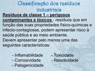 Classificação dos resíduos
                industriais
Resíduos de classe 1 – perigosos
contaminantes e tóxicos - resíduos que em
função das suas propriedades físico-químicas e
infecto-contagiosas, podem apresentar risco à
saúde pública e ao meio ambiente.
Devem apresentar pelo menos uma das
seguintes características:

    - Inflamabilidade    - Toxicidade
    - Corrosividade      - Reactividade
    - Patogenicidade
 