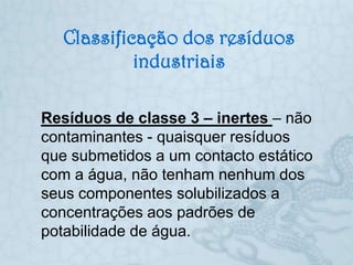 Classificação dos resíduos
            industriais

Resíduos de classe 3 – inertes – não
contaminantes - quaisquer resíduos
que submetidos a um contacto estático
com a água, não tenham nenhum dos
seus componentes solubilizados a
concentrações aos padrões de
potabilidade de água.
 