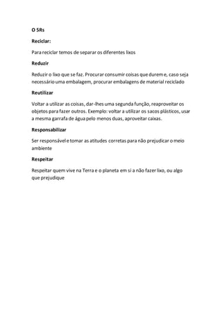 O 5Rs 
Reciclar: 
Para reciclar temos de separar os diferentes lixos 
Reduzir 
Reduzir o lixo que se faz. Procurar consumir coisas que durem e, caso seja 
necessário uma embalagem, procurar embalagens de material reciclado 
Reutilizar 
Voltar a utilizar as coisas, dar-lhes uma segunda função, reaproveitar os 
objetos para fazer outros. Exemplo: voltar a utilizar os sacos plásticos, usar 
a mesma garrafa de água pelo menos duas, aproveitar caixas. 
Responsabilizar 
Ser responsável e tomar as atitudes corretas para não prejudicar o meio 
ambiente 
Respeitar 
Respeitar quem vive na Terra e o planeta em si a não fazer lixo, ou algo 
que prejudique 
