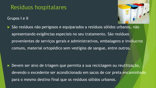Resíduos hospitalares
Grupos I e II
 São resíduos não perigosos e equiparados a resíduos sólidos urbanos, não
apresentando exigências especiais no seu tratamento. São resíduos
provenientes de serviços gerais e administrativos, embalagens e invólucros
comuns, material ortopédico sem vestígios de sangue, entre outros.
 Devem ser alvo de triagem que permita a sua reciclagem ou reutilização,
devendo o excedente ser acondicionado em sacos de cor preta encaminhado
para o mesmo destino final que os resíduos sólidos urbanos.
 