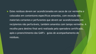  Estes resíduos devem ser acondicionados em sacos de cor vermelha e
colocados em contentores específicos amarelos, com exceção dos
materiais cortantes e perfurantes que devem ser acondicionados em
recipientes não perfuráveis, também amarelos com tampa vermelha. A
recolha para destino final será realizada pela operadora certificada,
após o preenchimento das GAR’s – guias de acompanhamento de
resíduos.
 