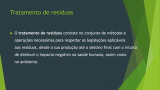 Tratamento de resíduos
 O tratamento de resíduos consiste no conjunto de métodos e
operações necessárias para respeitar as legislações aplicáveis
aos resíduos, desde a sua produção até o destino final com o intuito
de diminuir o impacto negativo na saúde humana, assim como
no ambiente.
 