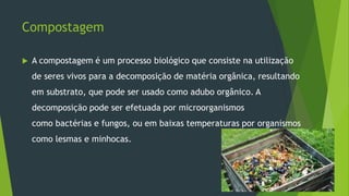 Compostagem
 A compostagem é um processo biológico que consiste na utilização
de seres vivos para a decomposição de matéria orgânica, resultando
em substrato, que pode ser usado como adubo orgânico. A
decomposição pode ser efetuada por microorganismos
como bactérias e fungos, ou em baixas temperaturas por organismos
como lesmas e minhocas.
 