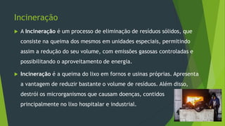 Incineração
 A Incineração é um processo de eliminação de resíduos sólidos, que
consiste na queima dos mesmos em unidades especiais, permitindo
assim a redução do seu volume, com emissões gasosas controladas e
possibilitando o aproveitamento de energia.
 Incineração é a queima do lixo em fornos e usinas próprias. Apresenta
a vantagem de reduzir bastante o volume de resíduos. Além disso,
destrói os microrganismos que causam doenças, contidos
principalmente no lixo hospitalar e industrial.
 