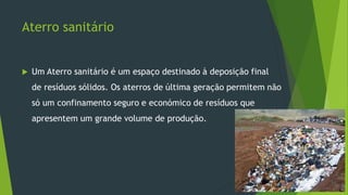 Aterro sanitário
 Um Aterro sanitário é um espaço destinado à deposição final
de resíduos sólidos. Os aterros de última geração permitem não
só um confinamento seguro e económico de resíduos que
apresentem um grande volume de produção.
 