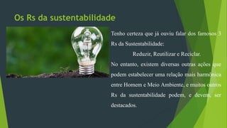 Os Rs da sustentabilidade
Tenho certeza que já ouviu falar dos famosos 3
Rs da Sustentabilidade:
Reduzir, Reutilizar e Reciclar.
No entanto, existem diversas outras ações que
podem estabelecer uma relação mais harmônica
entre Homem e Meio Ambiente, e muitos outros
Rs da sustentabilidade podem, e devem, ser
destacados.
 