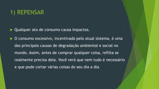 1) REPENSAR
 Qualquer ato de consumo causa impactos.
 O consumo excessivo, incentivado pelo atual sistema, é uma
das principais causas de degradação ambiental e social no
mundo. Assim, antes de comprar qualquer coisa, reflita se
realmente precisa dela. Você verá que nem tudo é necessário
e que pode cortar várias coisas do seu dia a dia.
 