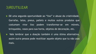 3)REUTILIZAR
 Dê uma segunda oportunidade ao “lixo” e abuse da criatividade.
Garrafas, latas, pneus, pallets e muitos outros produtos que
costumam virar lixo podem transformar-se em móveis,
brinquedos, vasos para sua horta, objetos de decoração, etc.
 Vale lembrar que a doação também é uma ótima alternativa,
assim outra pessoa pode reutilizar aquele objeto que tu não usas
mais.
 