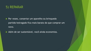 5) REPARAR
 Por vezes, consertar um aparelho ou brinquedo
partido/estragado fica mais barato do que comprar um
novo.
 Além de ser sustentável, você ainda economiza.
 