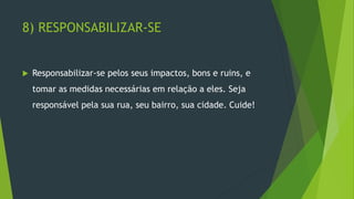 8) RESPONSABILIZAR-SE
 Responsabilizar-se pelos seus impactos, bons e ruins, e
tomar as medidas necessárias em relação a eles. Seja
responsável pela sua rua, seu bairro, sua cidade. Cuide!
 