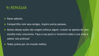 9) REPASSAR
 Passe adiante.
 Compartilhe com seus amigos. Inspire outras pessoas.
 Muitas dessas ações não exigem esforço algum, tratam-se apenas de uma
escolha mais consciente. Faça a sua parte e incentive todos a sua volta a
adotar tais práticas!
 Todos juntos por um mundo melhor.
 