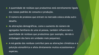  A quantidade de resíduos que produzimos está estreitamente ligada
aos nossos padrões de consumo e produção.
 O número de produtos que entram no mercado coloca ainda outro
desafio.
 As alterações demográficas, como o aumento do número de
agregados familiares de uma só pessoa, também influenciam a
quantidade de resíduos que produzimos (por exemplo, devido à
embalagem dos bens em unidades mais pequenas).
 A má gestão dos resíduos contribui para as alterações climáticas e a
poluição atmosférica e afeta diretamente muitos ecossistemas e
espécies.
 