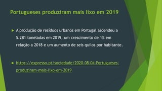Portugueses produziram mais lixo em 2019
 A produção de resíduos urbanos em Portugal ascendeu a
5.281 toneladas em 2019, um crescimento de 1% em
relação a 2018 e um aumento de seis quilos por habitante.
 https://expresso.pt/sociedade/2020-08-04-Portugueses-
produziram-mais-lixo-em-2019
 