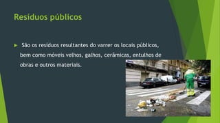 Resíduos públicos
 São os resíduos resultantes do varrer os locais públicos,
bem como móveis velhos, galhos, cerâmicas, entulhos de
obras e outros materiais.
 