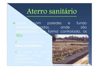 Local,   com    paredes   e    fundo
impermeabilizados,    onde       são
depositados, de forma controlada, os
RSU.
  Há um controlo das
águas de lixiviação

  O aterro é selado
quando     atinge  a
capacidade        de
armazenamento.
 