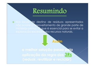 Nos locais de destino de resíduos apresentados
não ocorre o aproveitamento de grande parte de
matérias-primas. O que é essencial para se evitar a
exploração excessiva dos recursos naturais.


                           Assim

    a melhor solução passa pela
    aplicação da regra dos 3Rs
    (reduzir, reutilizar e reciclar)
 