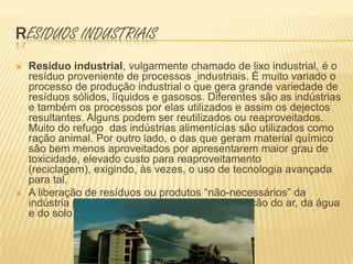 Residuos industriais Resíduo industrial, vulgarmente chamado de lixo industrial, é o resíduo proveniente de processos industriais. É muito variado o processo de produção industrial o que gera grande variedade de resíduos sólidos, líquidos e gasosos. Diferentes são as indústrias e também os processos por elas utilizados e assim os dejectos resultantes. Alguns podem ser reutilizados ou reaproveitados. Muito do refugo  das indústrias alimentícias são utilizados como ração animal. Por outro lado, o das que geram material químico são bem menos aproveitados por apresentarem maior grau de toxicidade, elevado custo para reaproveitamento (reciclagem), exigindo, às vezes, o uso de tecnologia avançada para tal.A liberação de resíduos ou produtos “não-necessários” da indústria para o ambiente, pode causar a poluição do ar, da água e do solo.