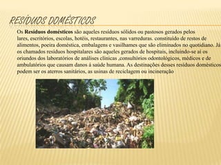resíduos domésticosOs Resíduos domésticos são aqueles resíduos sólidos ou pastosos gerados pelos lares, escritórios, escolas, hotéis, restaurantes, nas varreduras. constituído de restos de alimentos, poeira doméstica, embalagens e vasilhames que são eliminados no quotidiano. Já os chamados resíduos hospitalares são aqueles gerados de hospitais, incluindo-se aí os oriundos dos laboratórios de análises clínicas ,consultórios odontológicos, médicos e de ambulatórios que causam danos á saúde humana. As destinações desses resíduos domésticos podem ser os aterros sanitários, as usinas de reciclagem ou incineração