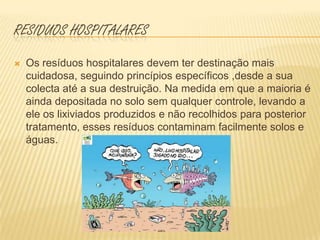 Residuos hospitalares Os resíduos hospitalares devem ter destinação mais cuidadosa, seguindo princípios específicos ,desde a sua colecta até a sua destruição. Na medida em que a maioria é ainda depositada no solo sem qualquer controle, levando a ele os lixiviados produzidos e não recolhidos para posterior tratamento, esses resíduos contaminam facilmente solos e águas.