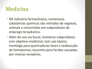 Medicina
• NA industria farmacêutica, numerosas
substâncias químicas são retiradas de vegetais,
animais e convertidas em subprodutos de
emprego terapêutico.
• Além de uso via bucal, inúmeros subprodutos
com objetivo medicinal, tem uso tópico;
manteiga para queimaduras leves e reabsorção
de hematomas; toucinho para feridas causadas
por moscas varejeiras.
 