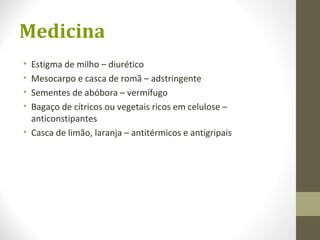 Medicina
• Estigma de milho – diurético
• Mesocarpo e casca de romã – adstringente
• Sementes de abóbora – vermífugo
• Bagaço de cítricos ou vegetais ricos em celulose –
anticonstipantes
• Casca de limão, laranja – antitérmicos e antigripais
 
