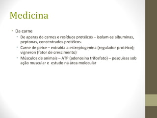 Medicina
• Da carne
• De aparas de carnes e resíduos protéicos – isolam-se albuminas,
peptonas, concentrados protéicos.
• Carne de peixe – extraída a estreptogenina (regulador protéico);
vigneron (fator de crescimento)
• Músculos de animais – ATP (adenosina trifosfato) – pesquisas sob
ação muscular e estudo na área molecular
 