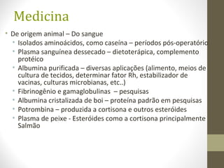 Medicina
• De origem animal – Do sangue
• Isolados aminoácidos, como caseína – períodos pós-operatório
• Plasma sanguínea dessecado – dietoterápica, complemento
protéico
• Albumina purificada – diversas aplicações (alimento, meios de
cultura de tecidos, determinar fator Rh, estabilizador de
vacinas, culturas microbianas, etc..)
• Fibrinogênio e gamaglobulinas – pesquisas
• Albumina cristalizada de boi – proteína padrão em pesquisas
• Potrombina – produzida a cortisona e outros esteróides
• Plasma de peixe - Esteróides como a cortisona principalmente
Salmão
 