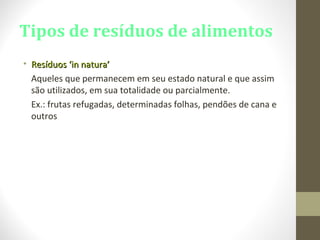 Tipos de resíduos de alimentos
• Resíduos ‘in natura’Resíduos ‘in natura’
Aqueles que permanecem em seu estado natural e que assim
são utilizados, em sua totalidade ou parcialmente.
Ex.: frutas refugadas, determinadas folhas, pendões de cana e
outros
 