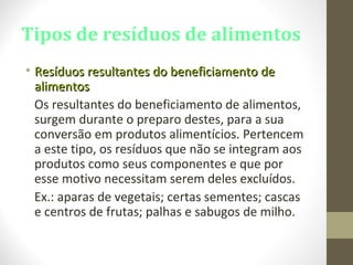 Tipos de resíduos de alimentos
• Resíduos resultantes do beneficiamento deResíduos resultantes do beneficiamento de
alimentosalimentos
Os resultantes do beneficiamento de alimentos,
surgem durante o preparo destes, para a sua
conversão em produtos alimentícios. Pertencem
a este tipo, os resíduos que não se integram aos
produtos como seus componentes e que por
esse motivo necessitam serem deles excluídos.
Ex.: aparas de vegetais; certas sementes; cascas
e centros de frutas; palhas e sabugos de milho.
 