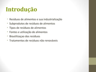 Introdução
• Resíduos de alimentos e sua industrialização
• Subprodutos de resíduos de alimentos
• Tipos de resíduos de alimentos
• Fontes e utilização de alimentos
• Bioutilizaçao dos resíduos
• Tratamentos de resíduos não renováveis
 