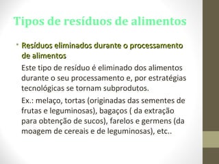 Tipos de resíduos de alimentos
• Resíduos eliminados durante o processamentoResíduos eliminados durante o processamento
de alimentosde alimentos
Este tipo de resíduo é eliminado dos alimentos
durante o seu processamento e, por estratégias
tecnológicas se tornam subprodutos.
Ex.: melaço, tortas (originadas das sementes de
frutas e leguminosas), bagaços ( da extração
para obtenção de sucos), farelos e germens (da
moagem de cereais e de leguminosas), etc..
 