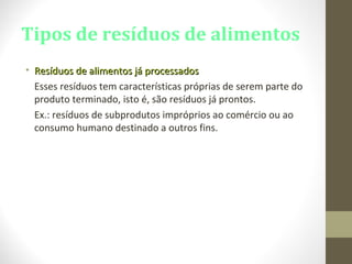 Tipos de resíduos de alimentos
• Resíduos de alimentos já processadosResíduos de alimentos já processados
Esses resíduos tem características próprias de serem parte do
produto terminado, isto é, são resíduos já prontos.
Ex.: resíduos de subprodutos impróprios ao comércio ou ao
consumo humano destinado a outros fins.
 